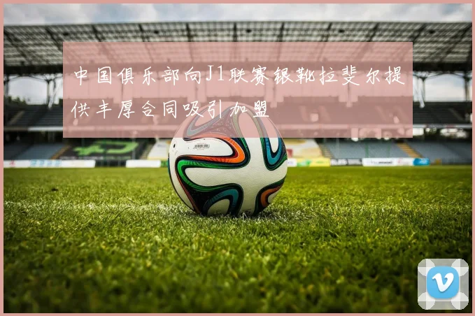 中国俱乐部向J1联赛银靴拉斐尔提供丰厚合同吸引加盟