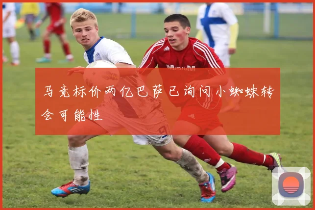 马竞标价两亿巴萨已询问小蜘蛛转会可能性