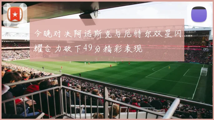 今晚对决阿诺斯克与厄特尔双星闪耀合力砍下49分精彩表现