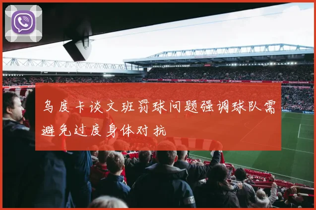 乌度卡谈文班罚球问题强调球队需避免过度身体对抗