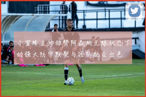 小蜜蜂主帅称赞阿森纳无球状态下的强大防守默契与团队配合出色