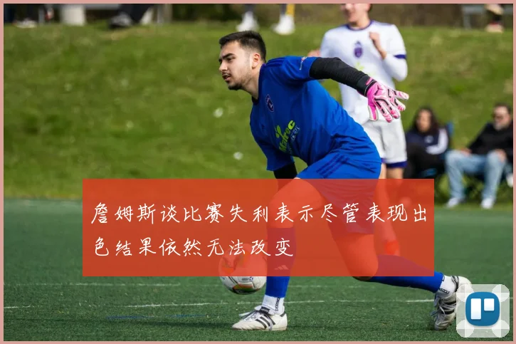 詹姆斯谈比赛失利表示尽管表现出色结果依然无法改变