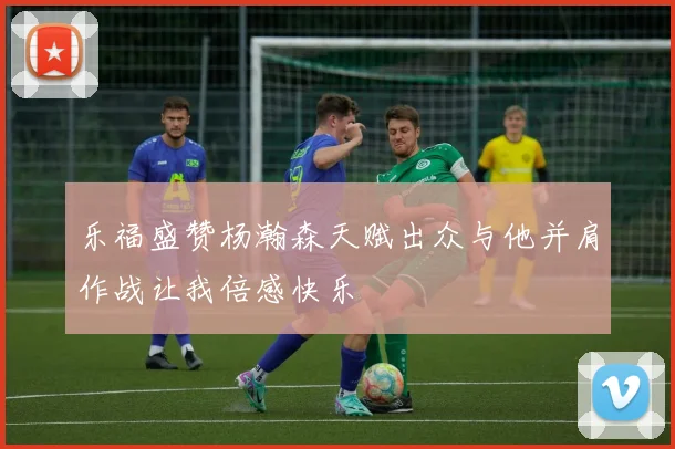 乐福盛赞杨瀚森天赋出众与他并肩作战让我倍感快乐