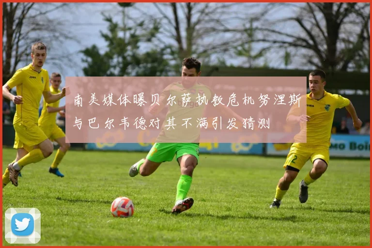 南美媒体曝贝尔萨执教危机努涅斯与巴尔韦德对其不满引发猜测