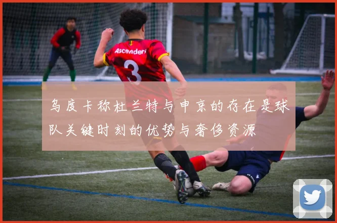 乌度卡称杜兰特与申京的存在是球队关键时刻的优势与奢侈资源