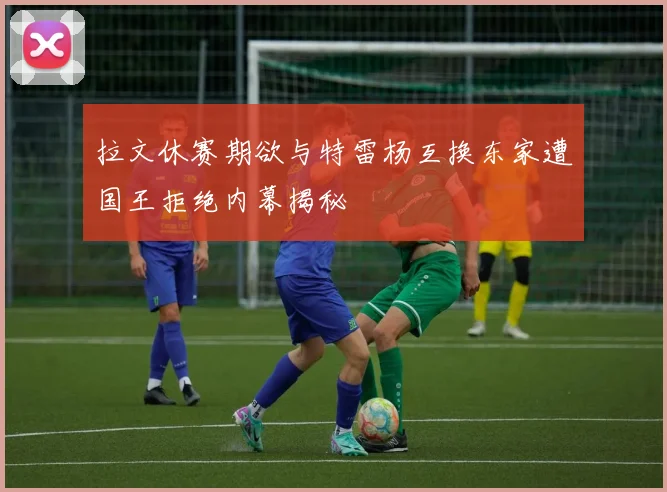 拉文休赛期欲与特雷杨互换东家遭国王拒绝内幕揭秘