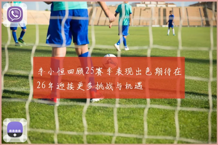 李小恒回顾25赛季表现出色期待在26年迎接更多挑战与机遇