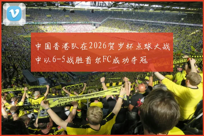 中国香港队在2026贺岁杯点球大战中以6-5战胜首尔FC成功夺冠