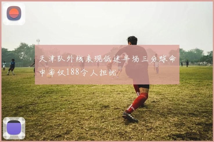 天津队外线表现低迷半场三分球命中率仅188令人担忧