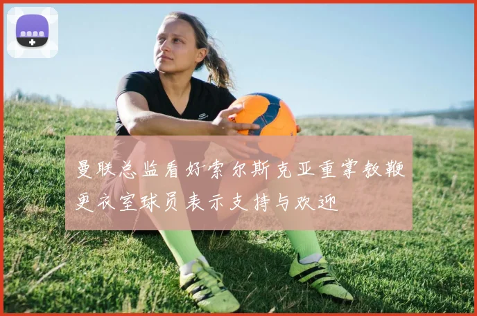 曼联总监看好索尔斯克亚重掌教鞭更衣室球员表示支持与欢迎