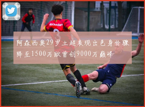 阿森西奥29岁土超表现出色身价骤降至1500万欧曾创9000万巅峰