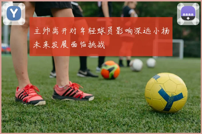 主帅离开对年轻球员影响深远小杨未来发展面临挑战
