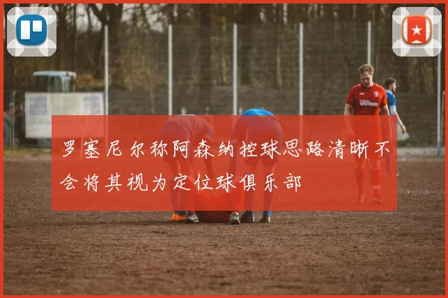 罗塞尼尔称阿森纳控球思路清晰不会将其视为定位球俱乐部