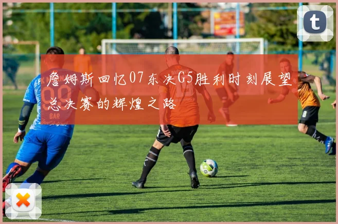 詹姆斯回忆07东决G5胜利时刻展望总决赛的辉煌之路