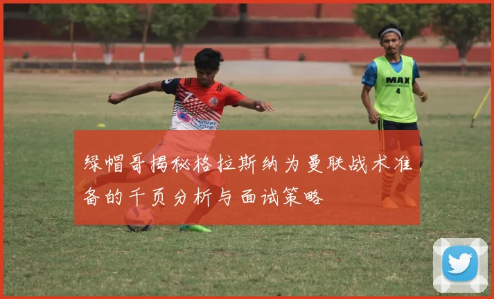 绿帽哥揭秘格拉斯纳为曼联战术准备的千页分析与面试策略