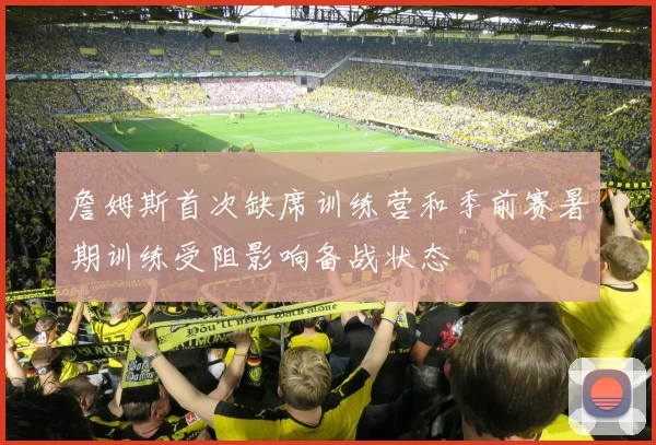 詹姆斯首次缺席训练营和季前赛暑期训练受阻影响备战状态