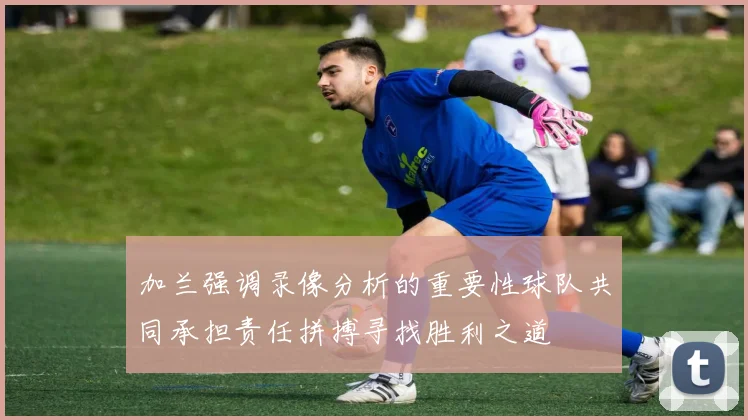 加兰强调录像分析的重要性球队共同承担责任拼搏寻找胜利之道