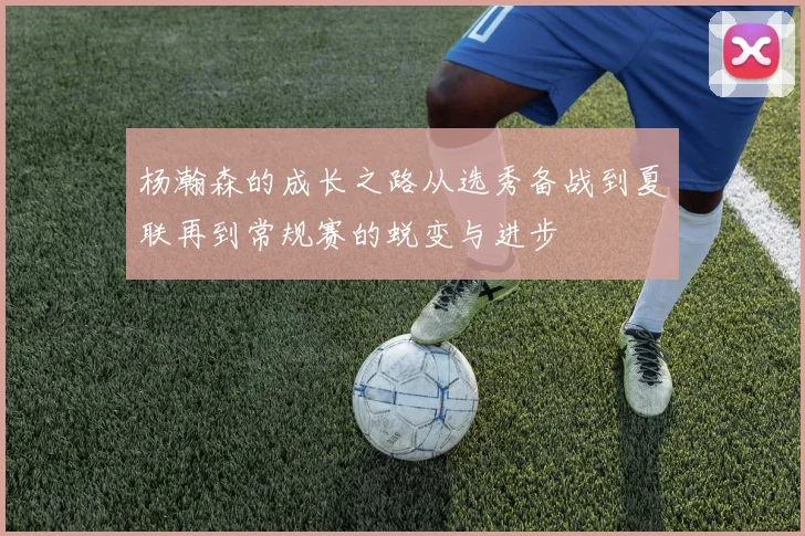 杨瀚森的成长之路从选秀备战到夏联再到常规赛的蜕变与进步