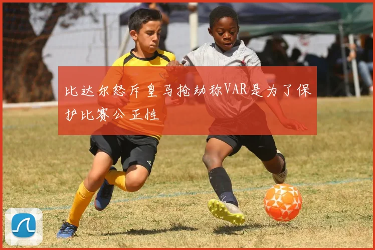 比达尔怒斥皇马抢劫称VAR是为了保护比赛公正性