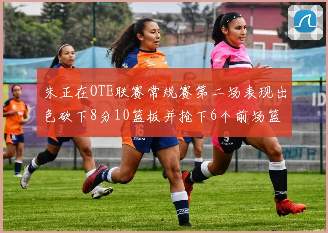 朱正在OTE联赛常规赛第二场表现出色砍下8分10篮板并抢下6个前场篮板
