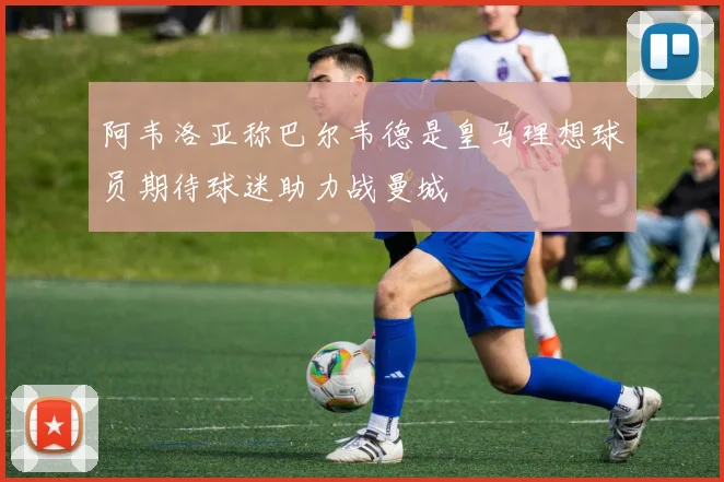 阿韦洛亚称巴尔韦德是皇马理想球员期待球迷助力战曼城