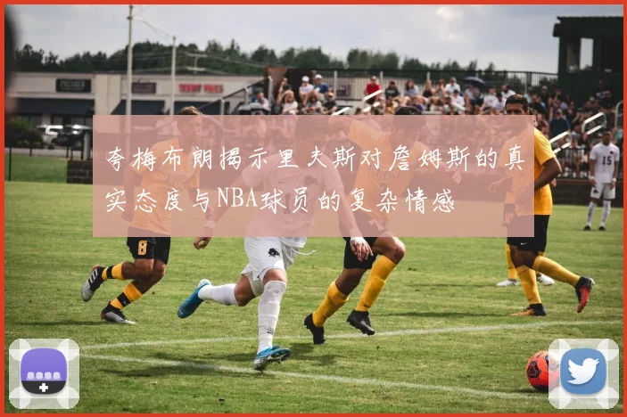 夸梅布朗揭示里夫斯对詹姆斯的真实态度与NBA球员的复杂情感